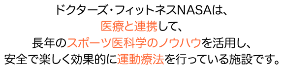 ドクターズフィットネスNASAは、医療と提携して、長年のスポーツ医科学のノウハウを活用し、安全で楽しく効果的に運動療法を行っている施設です。